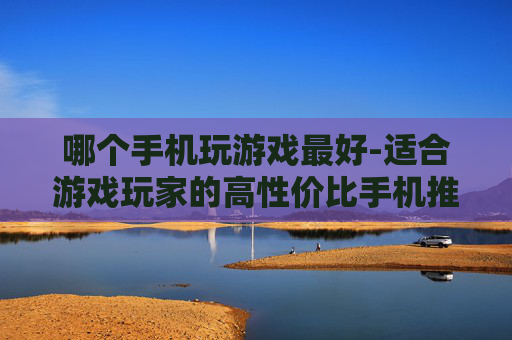 哪个手机玩游戏最好-适合游戏玩家的高性价比手机推荐