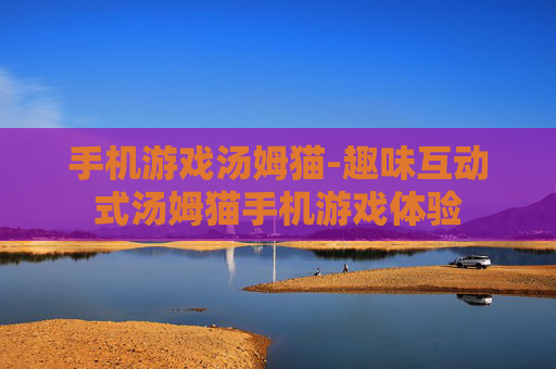 手机游戏汤姆猫-趣味互动式汤姆猫手机游戏体验