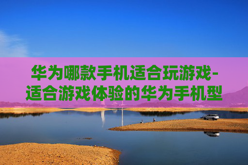 华为哪款手机适合玩游戏-适合游戏体验的华为手机型号推荐