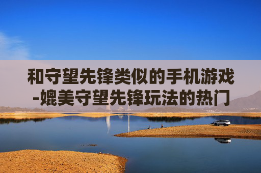 和守望先锋类似的手机游戏-媲美守望先锋玩法的热门手机游戏推荐