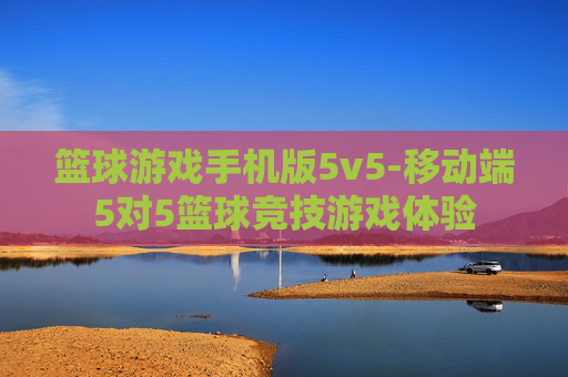 篮球游戏手机版5v5-移动端5对5篮球竞技游戏体验