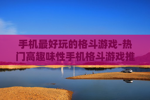 手机最好玩的格斗游戏-热门高趣味性手机格斗游戏推荐
