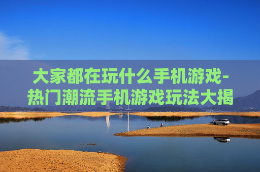 大家都在玩什么手机游戏-热门潮流手机游戏玩法大揭秘