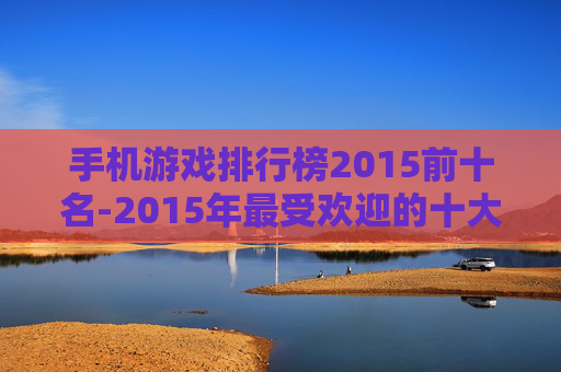 手机游戏排行榜2015前十名-2015年最受欢迎的十大手机游戏排名