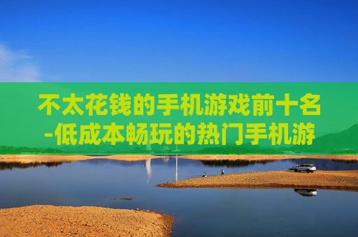 不太花钱的手机游戏前十名-低成本畅玩的热门手机游戏TOP10