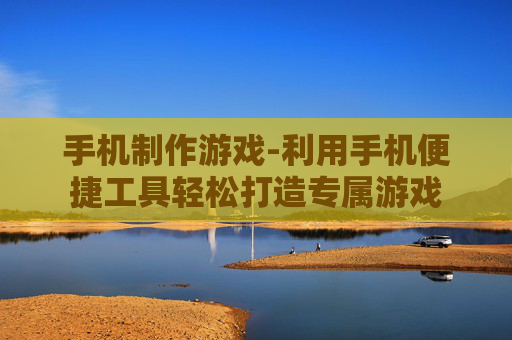 手机制作游戏-利用手机便捷工具轻松打造专属游戏