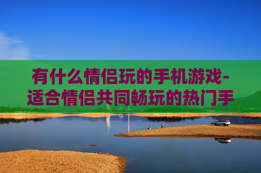 有什么情侣玩的手机游戏-适合情侣共同畅玩的热门手机游戏推荐