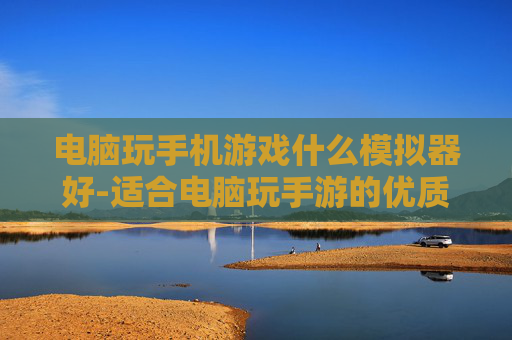 电脑玩手机游戏什么模拟器好-适合电脑玩手游的优质模拟器推荐