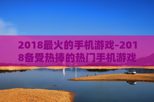 2018最火的手机游戏-2018备受热捧的热门手机游戏大盘点