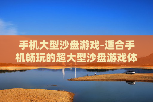 手机大型沙盘游戏-适合手机畅玩的超大型沙盘游戏体验