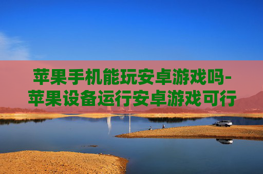 苹果手机能玩安卓游戏吗-苹果设备运行安卓游戏可行性探讨