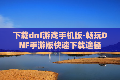 下载dnf游戏手机版-畅玩DNF手游版快速下载途径