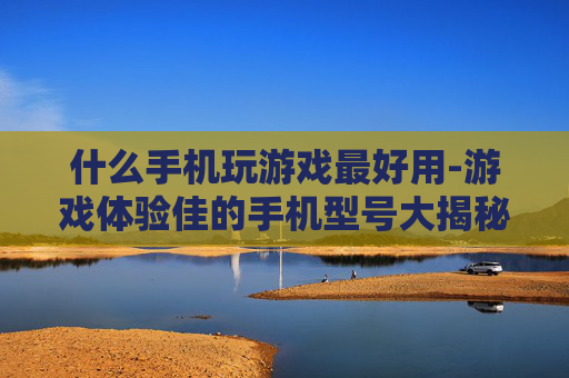 什么手机玩游戏最好用-游戏体验佳的手机型号大揭秘