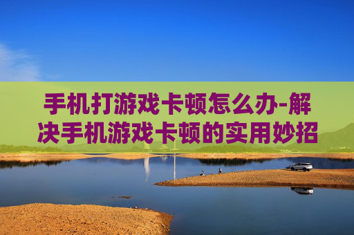 手机打游戏卡顿怎么办-解决手机游戏卡顿的实用妙招