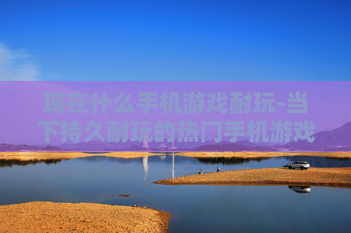 现在什么手机游戏耐玩-当下持久耐玩的热门手机游戏推荐