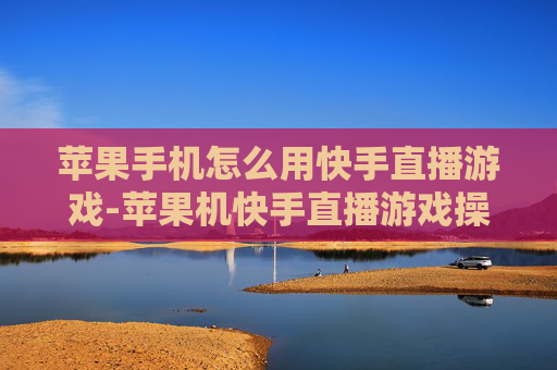 苹果手机怎么用快手直播游戏-苹果机快手直播游戏操作方法大揭秘