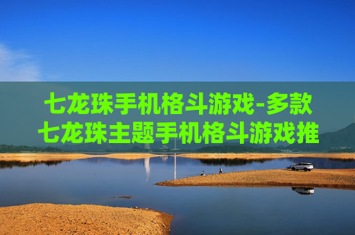 七龙珠手机格斗游戏-多款七龙珠主题手机格斗游戏推荐