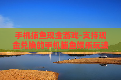 手机捕鱼现金游戏-支持现金兑换的手机捕鱼娱乐玩法