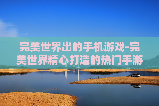 完美世界出的手机游戏-完美世界精心打造的热门手游佳作