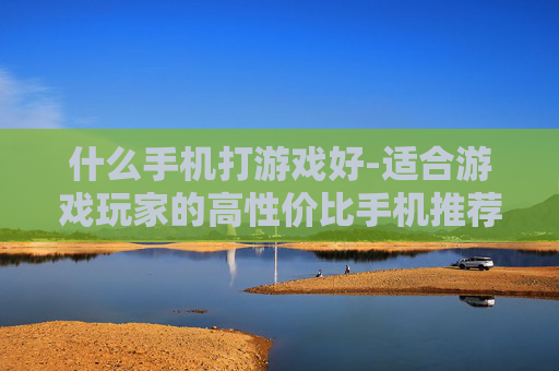 什么手机打游戏好-适合游戏玩家的高性价比手机推荐