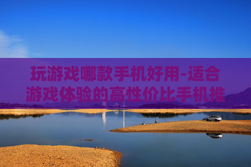 玩游戏哪款手机好用-适合游戏体验的高性价比手机推荐