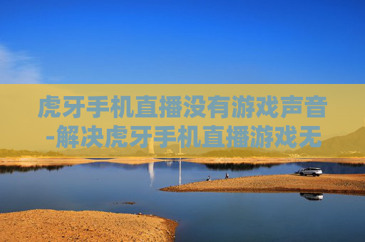 虎牙手机直播没有游戏声音-解决虎牙手机直播游戏无声的有效办法