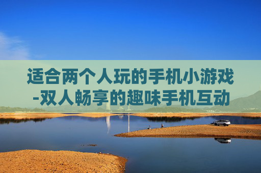 适合两个人玩的手机小游戏-双人畅享的趣味手机互动小游戏推荐