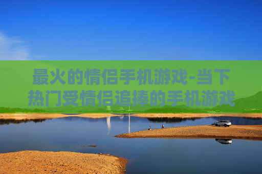 最火的情侣手机游戏-当下热门受情侣追捧的手机游戏