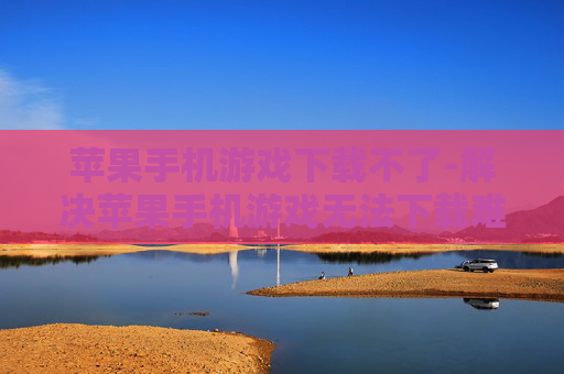 苹果手机游戏下载不了-解决苹果手机游戏无法下载难题