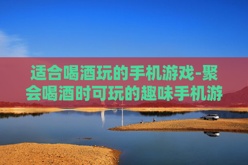 适合喝酒玩的手机游戏-聚会喝酒时可玩的趣味手机游戏推荐