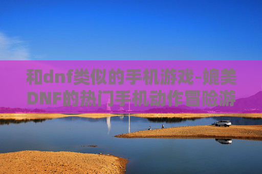 和dnf类似的手机游戏-媲美DNF的热门手机动作冒险游戏