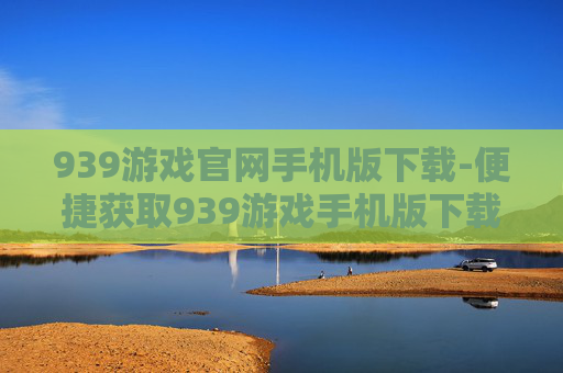 939游戏官网手机版下载-便捷获取939游戏手机版下载途径 939游戏官网手机版下载-便捷获取939游戏手机版下载途径