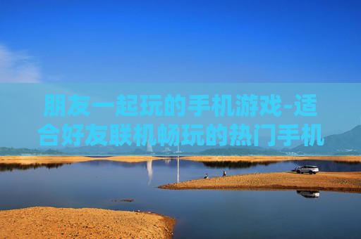 朋友一起玩的手机游戏-适合好友联机畅玩的热门手机游戏