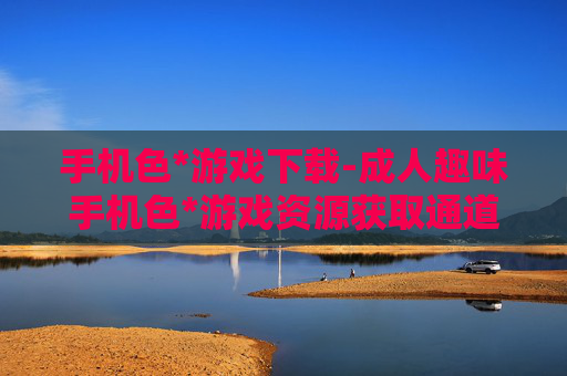 手机色*游戏下载-成人趣味手机色*游戏资源获取通道