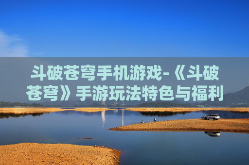 斗破苍穹手机游戏-《斗破苍穹》手游玩法特色与福利揭秘