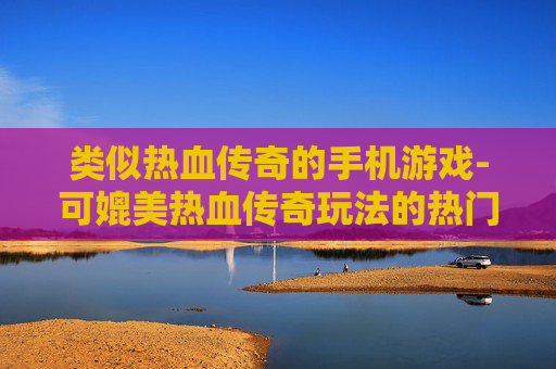 类似热血传奇的手机游戏-可媲美热血传奇玩法的热门手游推荐