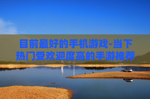 目前最好的手机游戏-当下热门受欢迎度高的手游推荐 目前最好的手机游戏-当下热门受欢迎度高的手游推荐