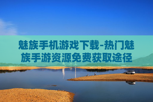 魅族手机游戏下载-热门魅族手游资源免费获取途径