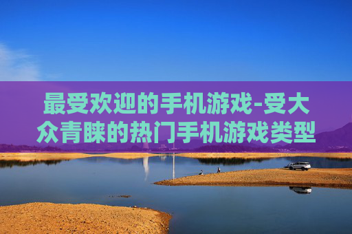 最受欢迎的手机游戏-受大众青睐的热门手机游戏类型 最受欢迎的手机游戏-受大众青睐的热门手机游戏类型