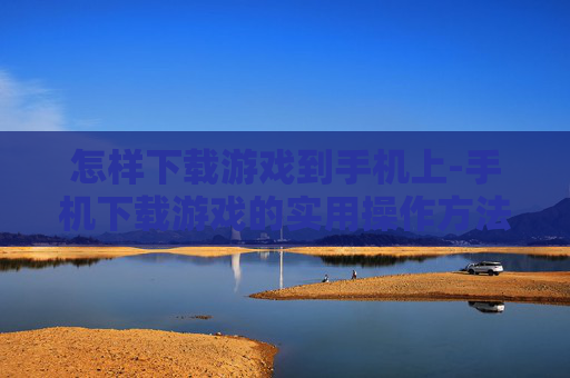 怎样下载游戏到手机上-手机下载游戏的实用操作方法 怎样下载游戏到手机上-手机下载游戏的实用操作方法