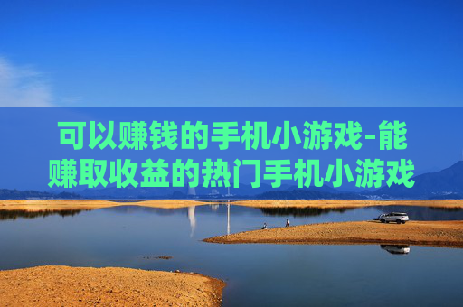 可以赚钱的手机小游戏-能赚取收益的热门手机小游戏推荐