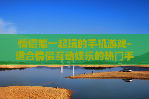 情侣能一起玩的手机游戏-适合情侣互动娱乐的热门手游推荐