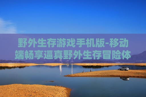 野外生存游戏手机版-移动端畅享逼真野外生存冒险体验