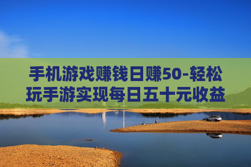 手机游戏赚钱日赚50-轻松玩手游实现每日五十元收益