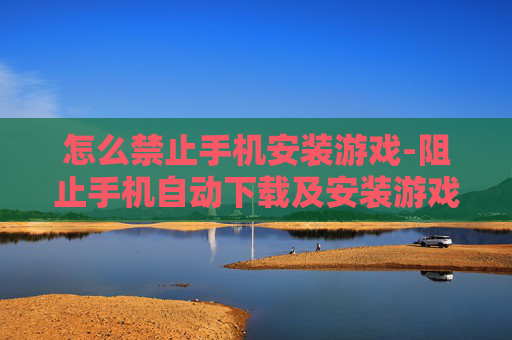怎么禁止手机安装游戏-阻止手机自动下载及安装游戏的方法