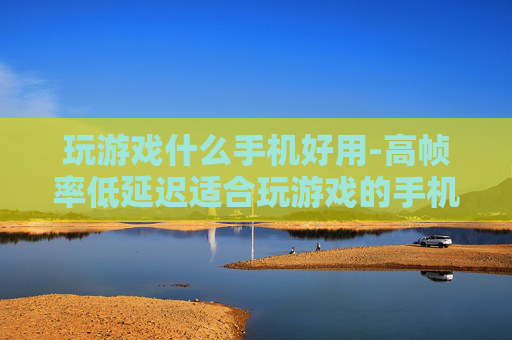 玩游戏什么手机好用-高帧率低延迟适合玩游戏的手机推荐