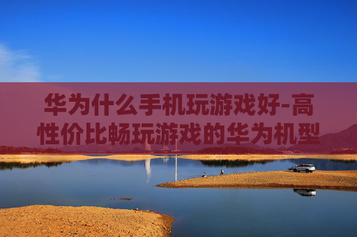 华为什么手机玩游戏好-高性价比畅玩游戏的华为机型推荐