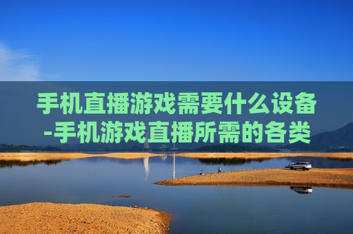 手机直播游戏需要什么设备-手机游戏直播所需的各类设备清单