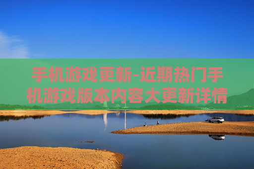 手机游戏更新-近期热门手机游戏版本内容大更新详情