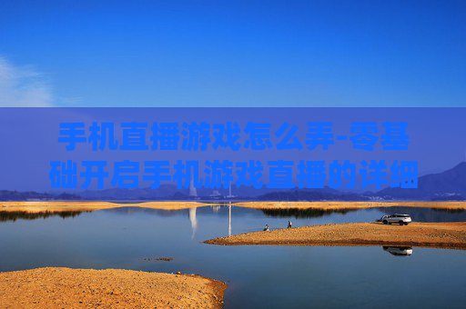 手机直播游戏怎么弄-零基础开启手机游戏直播的详细方法